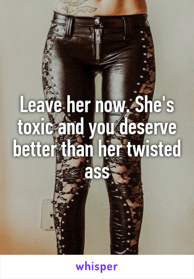 Leave her now. She's toxic and you deserve better than her twisted ass