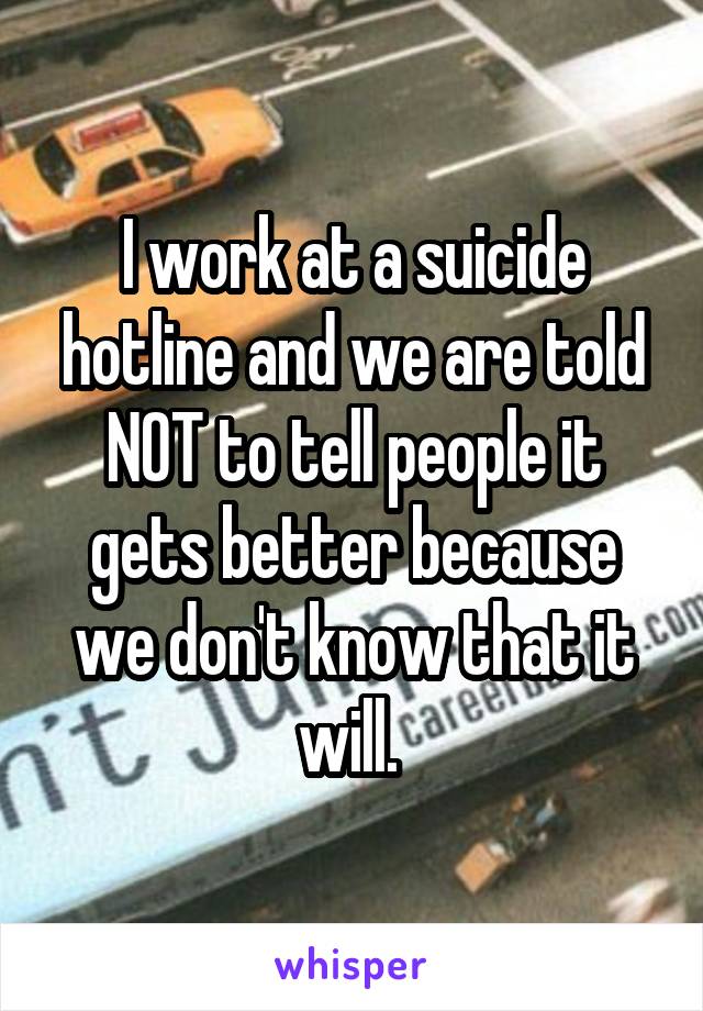 I work at a suicide hotline and we are told NOT to tell people it gets better because we don't know that it will. 