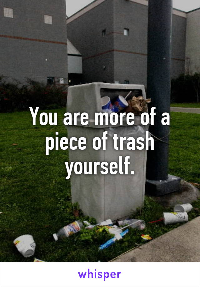 You are more of a piece of trash yourself.