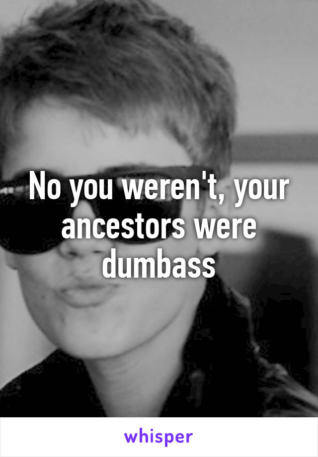 No you weren't, your ancestors were dumbass