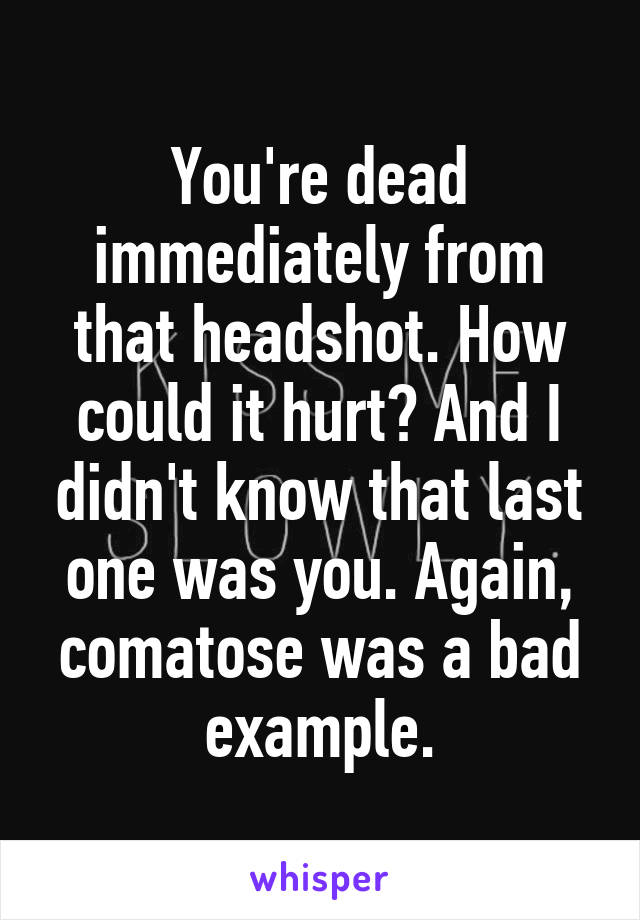 You're dead immediately from that headshot. How could it hurt? And I didn't know that last one was you. Again, comatose was a bad example.