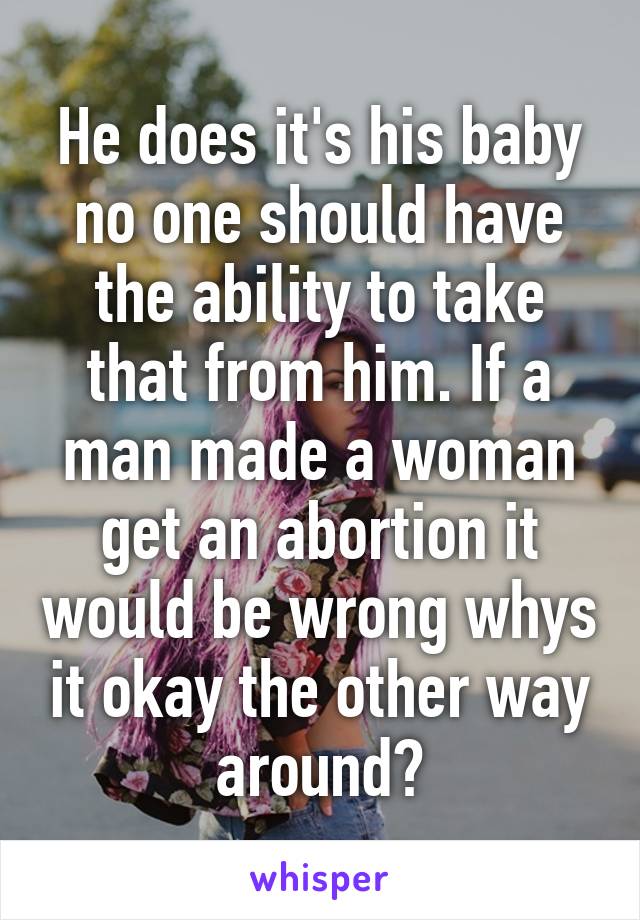 He does it's his baby no one should have the ability to take that from him. If a man made a woman get an abortion it would be wrong whys it okay the other way around?