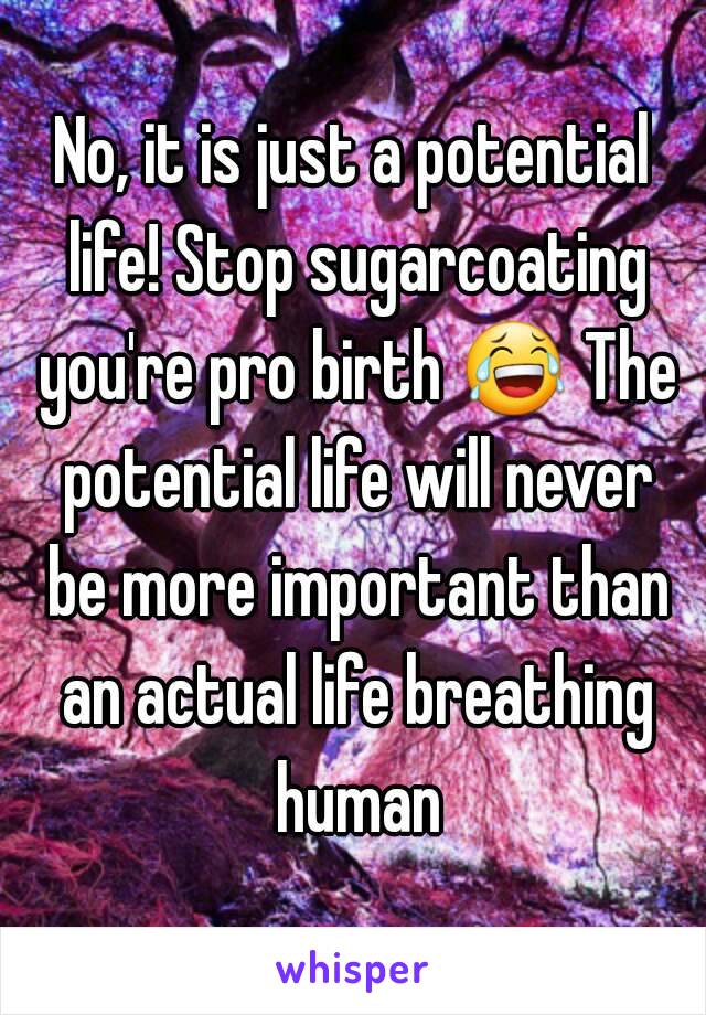 No, it is just a potential life! Stop sugarcoating you're pro birth 😂 The potential life will never be more important than an actual life breathing human