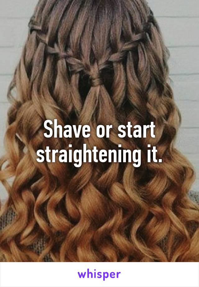 Shave or start straightening it.