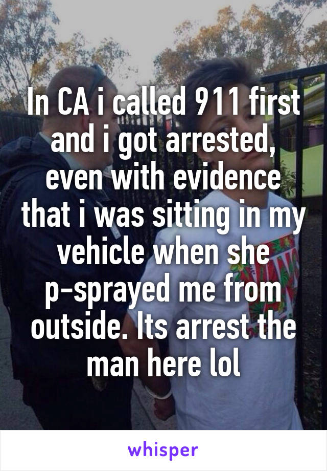 In CA i called 911 first and i got arrested, even with evidence that i was sitting in my vehicle when she p-sprayed me from outside. Its arrest the man here lol