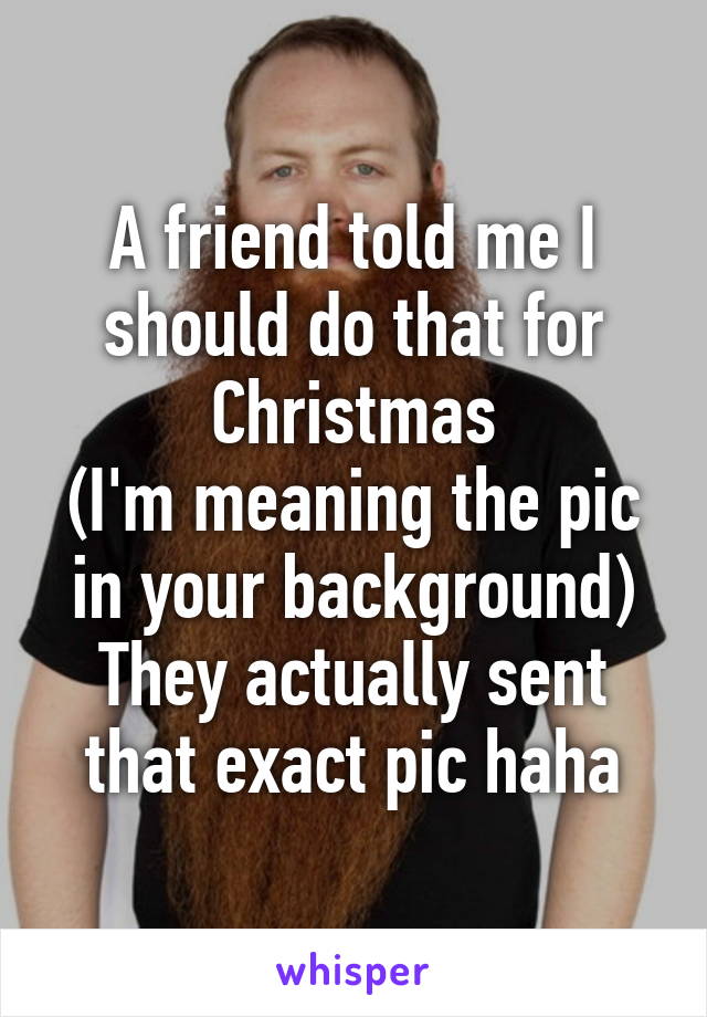 A friend told me I should do that for Christmas
(I'm meaning the pic in your background)
They actually sent that exact pic haha