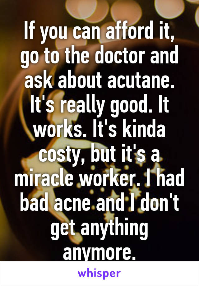 If you can afford it, go to the doctor and ask about acutane. It's really good. It works. It's kinda costy, but it's a miracle worker. I had bad acne and I don't get anything anymore.