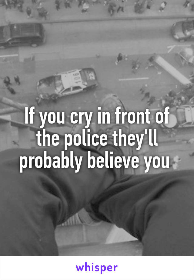 If you cry in front of the police they'll probably believe you 