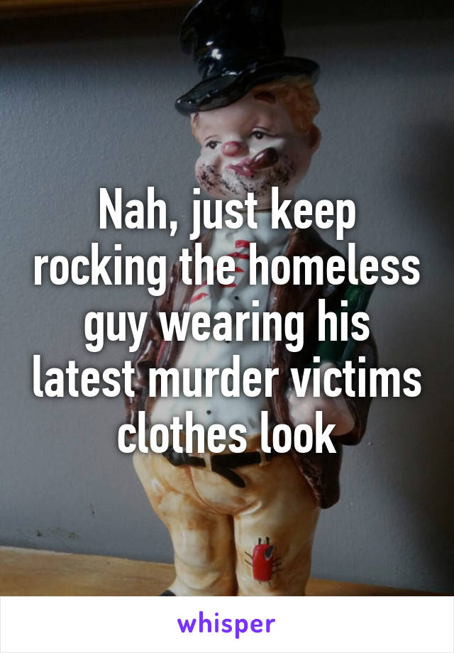 Nah, just keep rocking the homeless guy wearing his latest murder victims clothes look