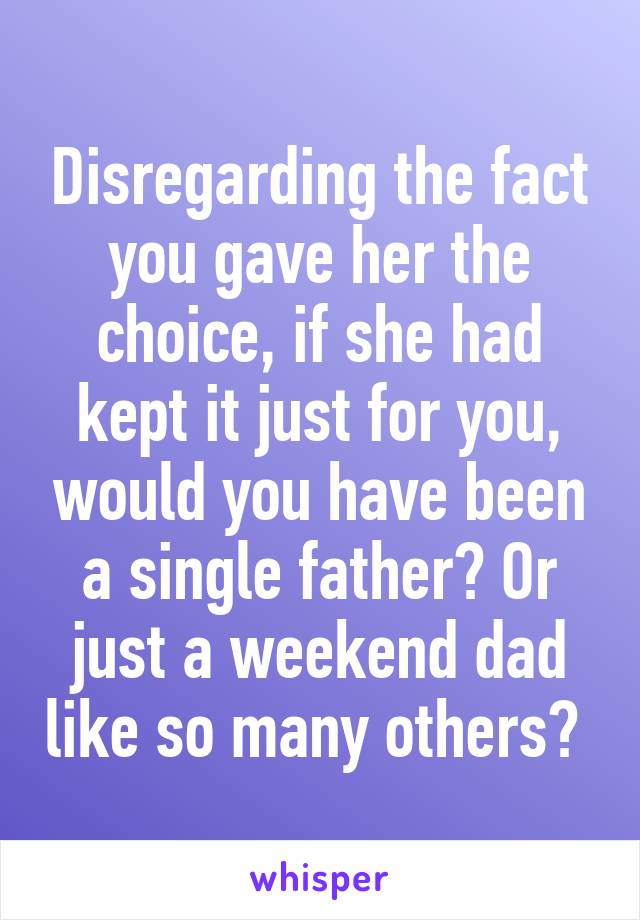 Disregarding the fact you gave her the choice, if she had kept it just for you, would you have been a single father? Or just a weekend dad like so many others? 