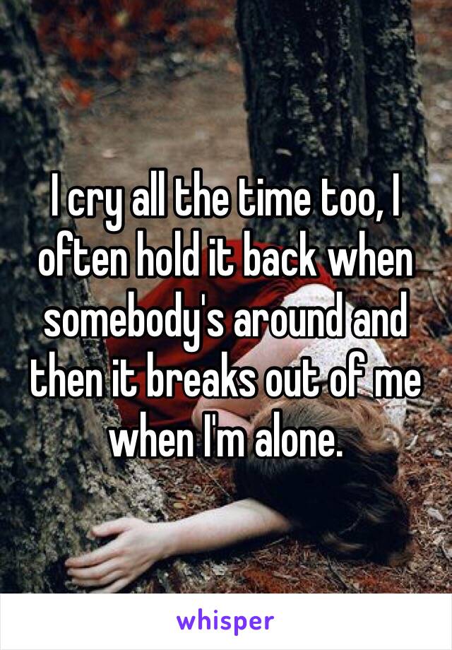 I cry all the time too, I often hold it back when somebody's around and then it breaks out of me when I'm alone. 