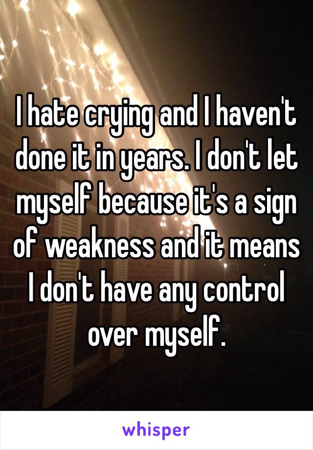 I hate crying and I haven't done it in years. I don't let myself because it's a sign of weakness and it means I don't have any control over myself.