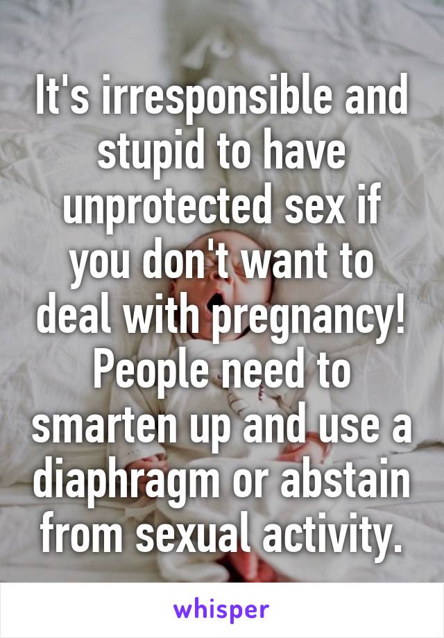 It's irresponsible and stupid to have unprotected sex if you don't want to deal with pregnancy! People need to smarten up and use a diaphragm or abstain from sexual activity.