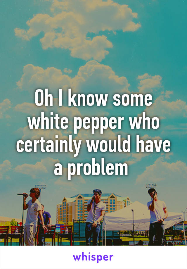 Oh I know some white pepper who certainly would have a problem 