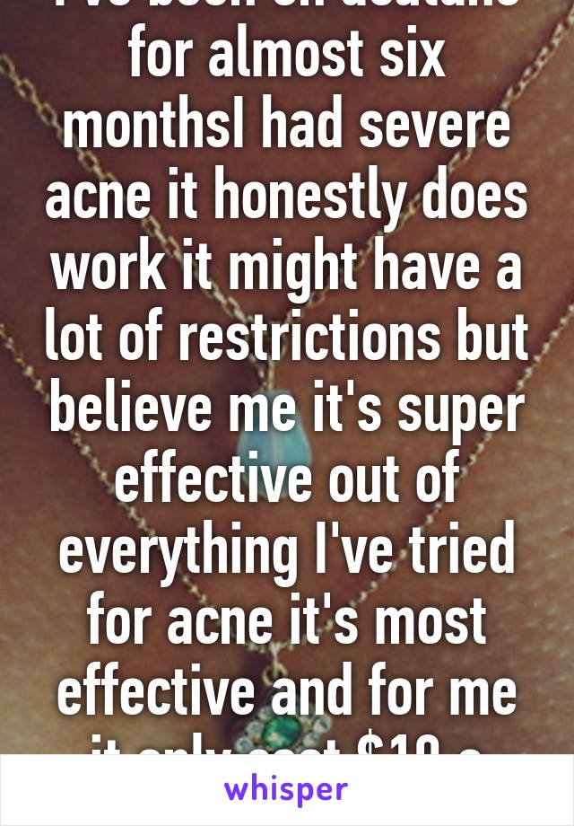 I've been on acutane for almost six monthsI had severe acne it honestly does work it might have a lot of restrictions but believe me it's super effective out of everything I've tried for acne it's most effective and for me it only cost $10 a month