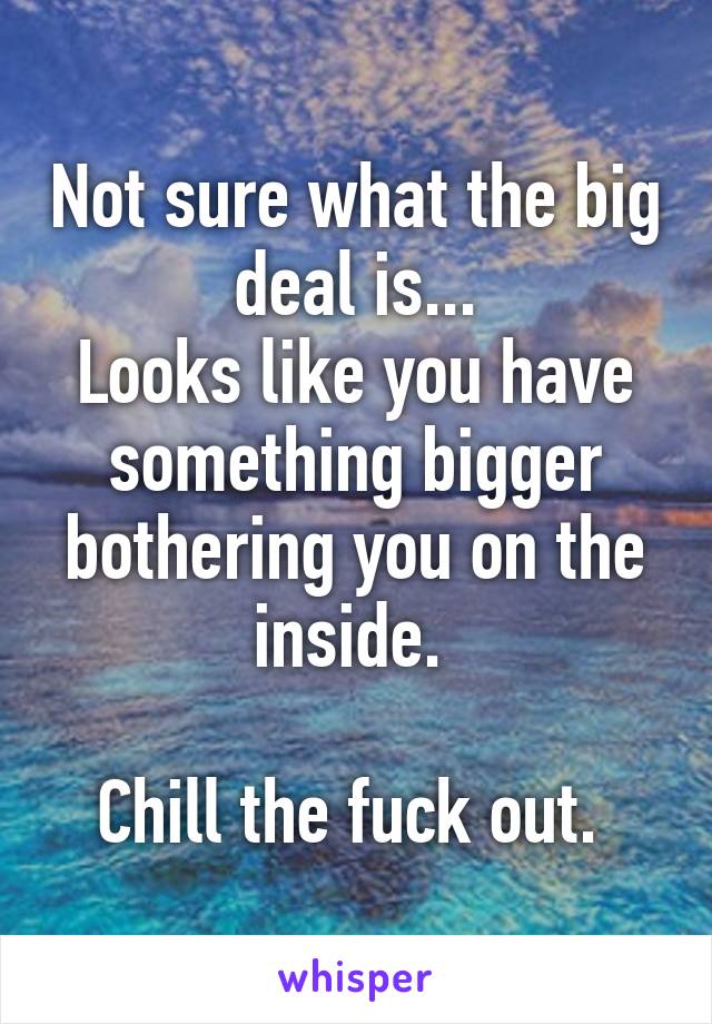 Not sure what the big deal is...
Looks like you have something bigger bothering you on the inside. 

Chill the fuck out. 