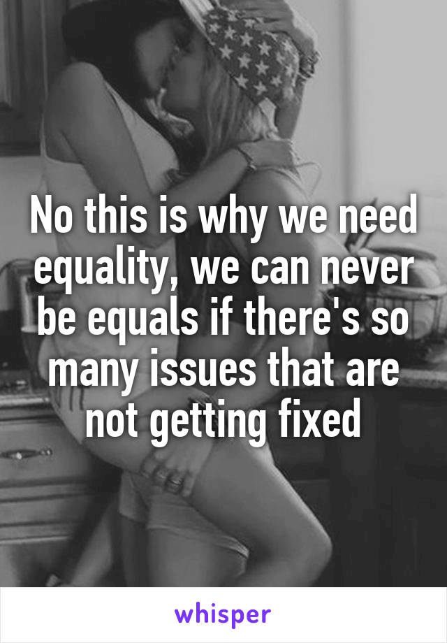 No this is why we need equality, we can never be equals if there's so many issues that are not getting fixed