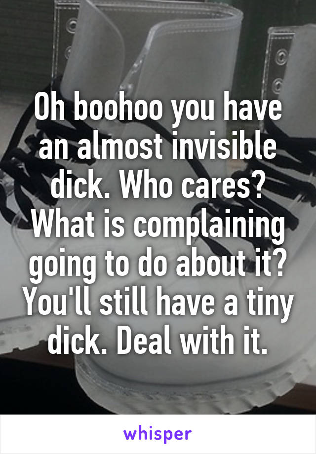 Oh boohoo you have an almost invisible dick. Who cares? What is complaining going to do about it? You'll still have a tiny dick. Deal with it.