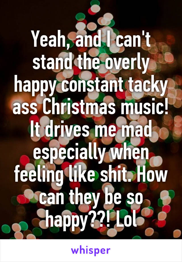 Yeah, and I can't stand the overly happy constant tacky ass Christmas music! It drives me mad especially when feeling like shit. How can they be so happy??! Lol