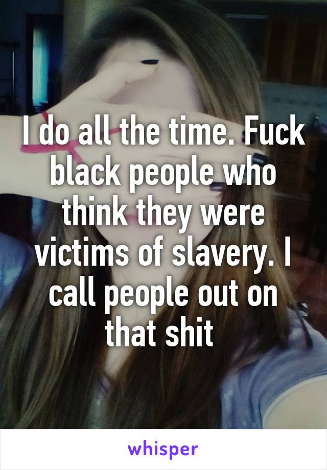 I do all the time. Fuck black people who think they were victims of slavery. I call people out on that shit 