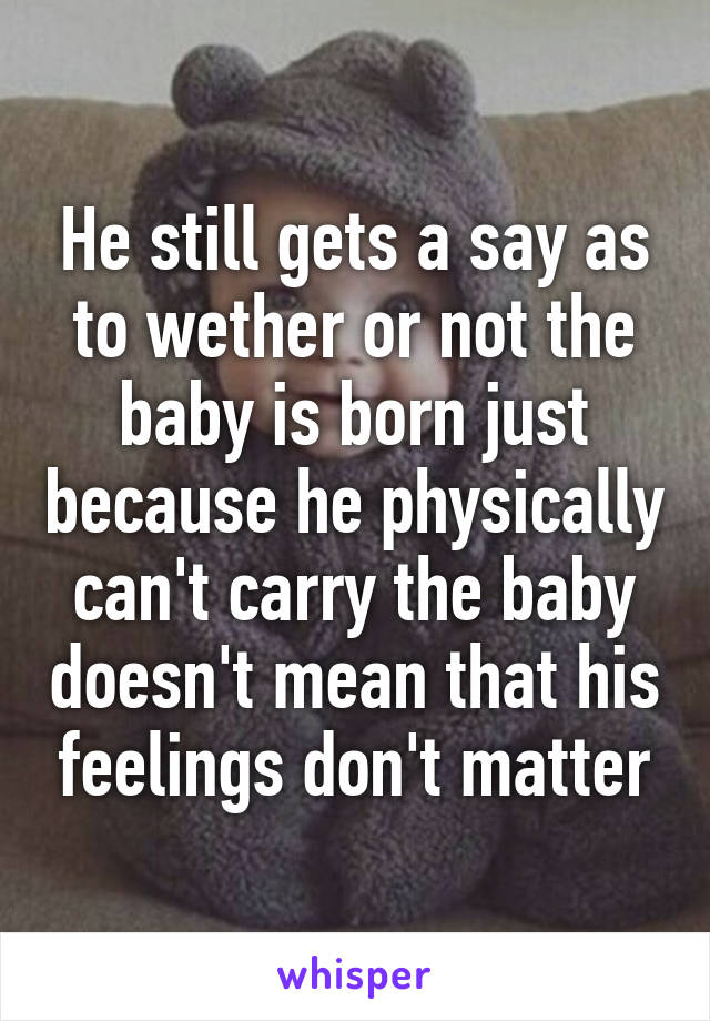 He still gets a say as to wether or not the baby is born just because he physically can't carry the baby doesn't mean that his feelings don't matter