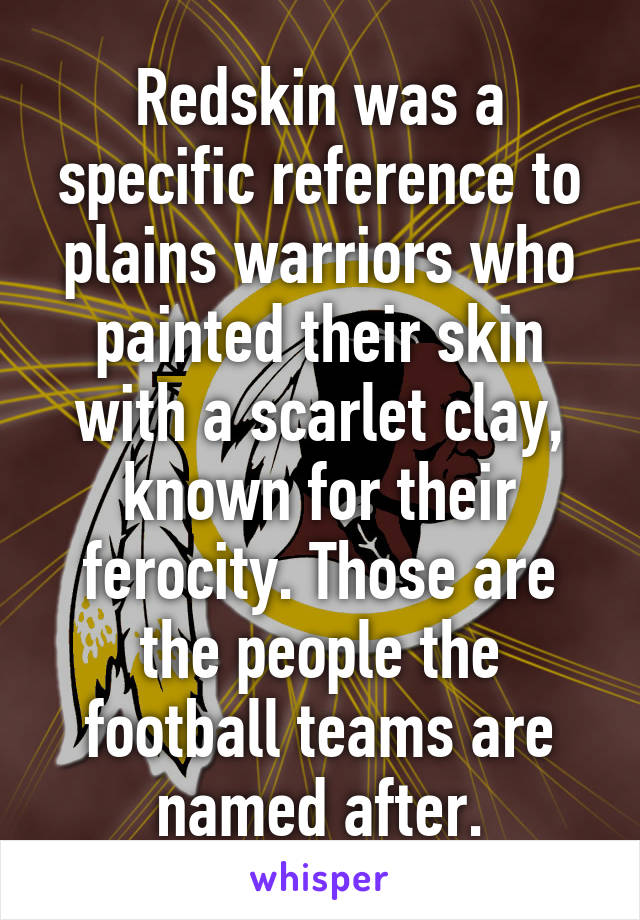 Redskin was a specific reference to plains warriors who painted their skin with a scarlet clay, known for their ferocity. Those are the people the football teams are named after.