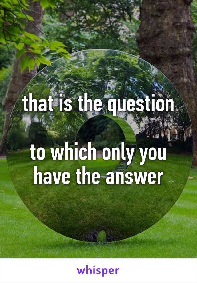 that is the question

to which only you have the answer