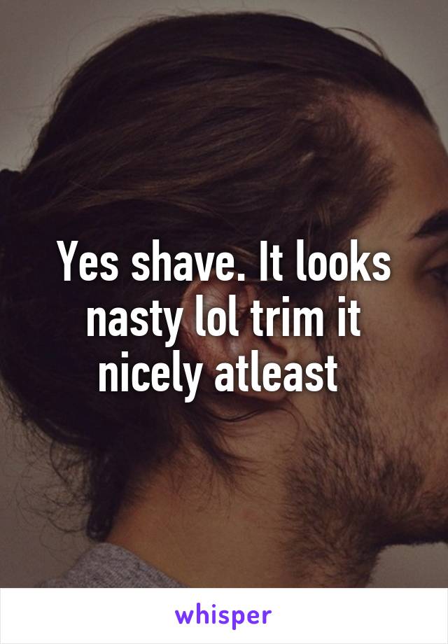 Yes shave. It looks nasty lol trim it nicely atleast 