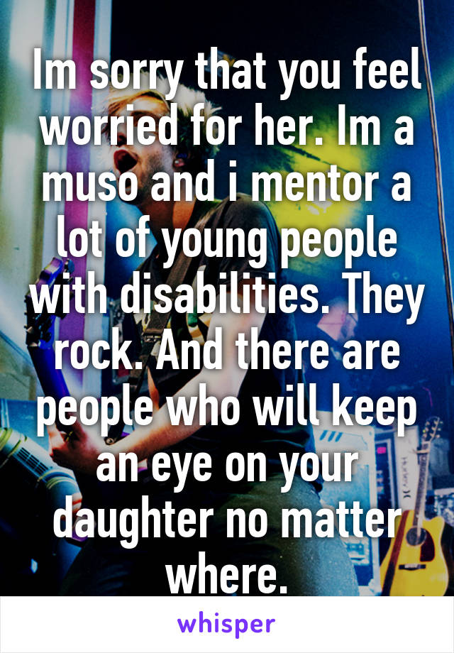 Im sorry that you feel worried for her. Im a muso and i mentor a lot of young people with disabilities. They rock. And there are people who will keep an eye on your daughter no matter where.