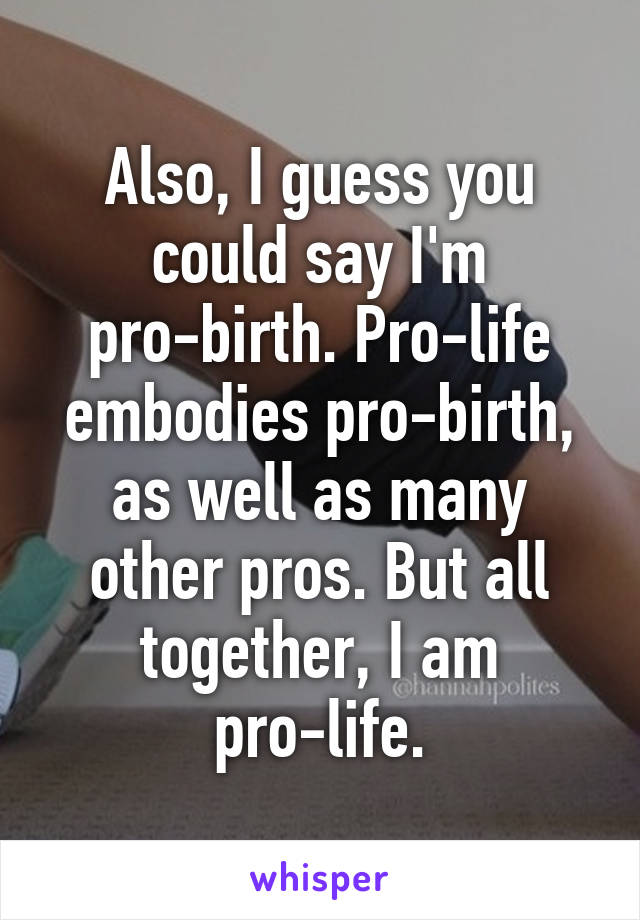 Also, I guess you could say I'm pro-birth. Pro-life embodies pro-birth, as well as many other pros. But all together, I am pro-life.