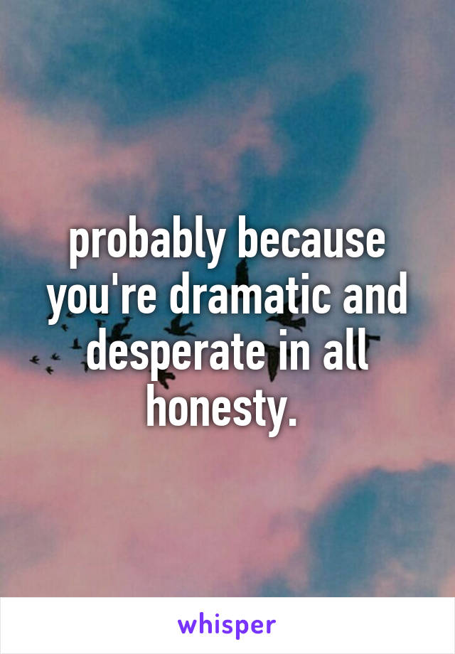 probably because you're dramatic and desperate in all honesty. 