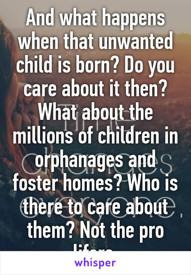 And what happens when that unwanted child is born? Do you care about it then? What about the millions of children in orphanages and foster homes? Who is there to care about them? Not the pro lifers.