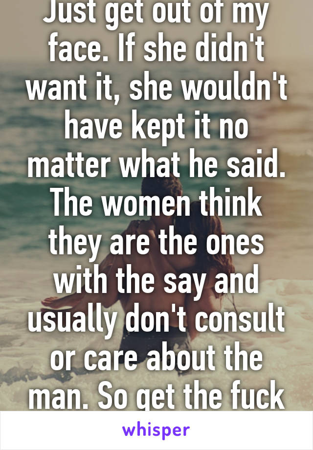 Just get out of my face. If she didn't want it, she wouldn't have kept it no matter what he said. The women think they are the ones with the say and usually don't consult or care about the man. So get the fuck outta my face bitch