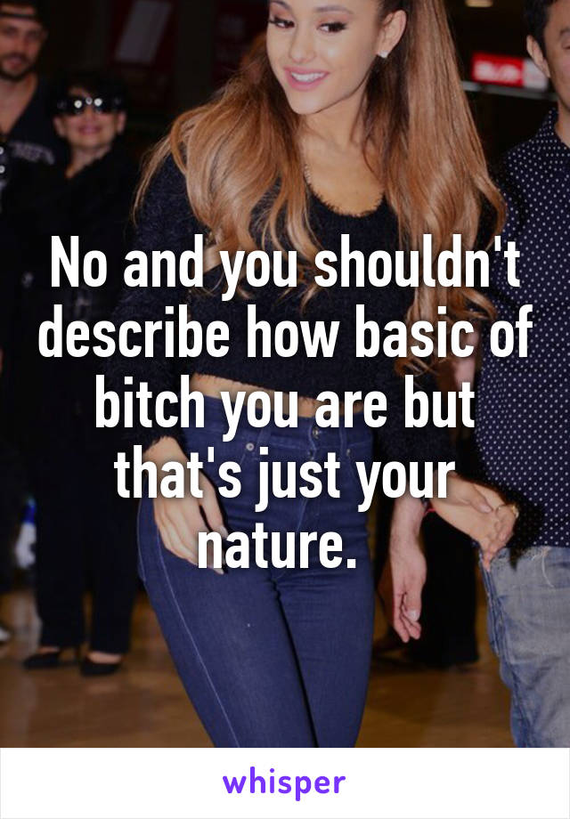 No and you shouldn't describe how basic of bitch you are but that's just your nature. 