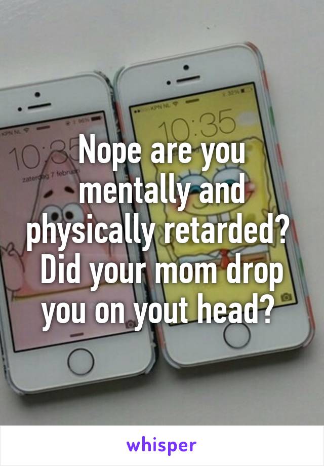 Nope are you mentally and physically retarded?  Did your mom drop you on yout head? 