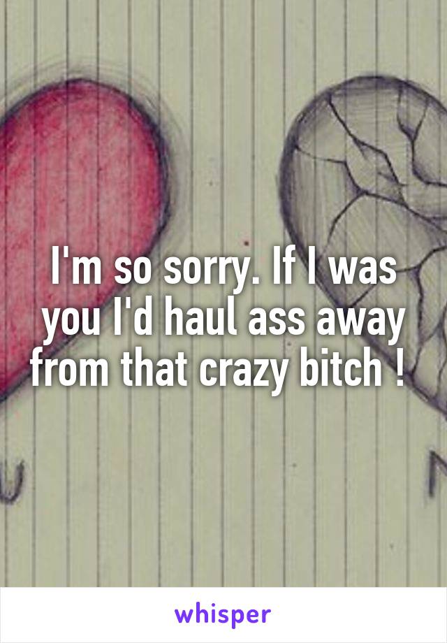 I'm so sorry. If I was you I'd haul ass away from that crazy bitch ! 