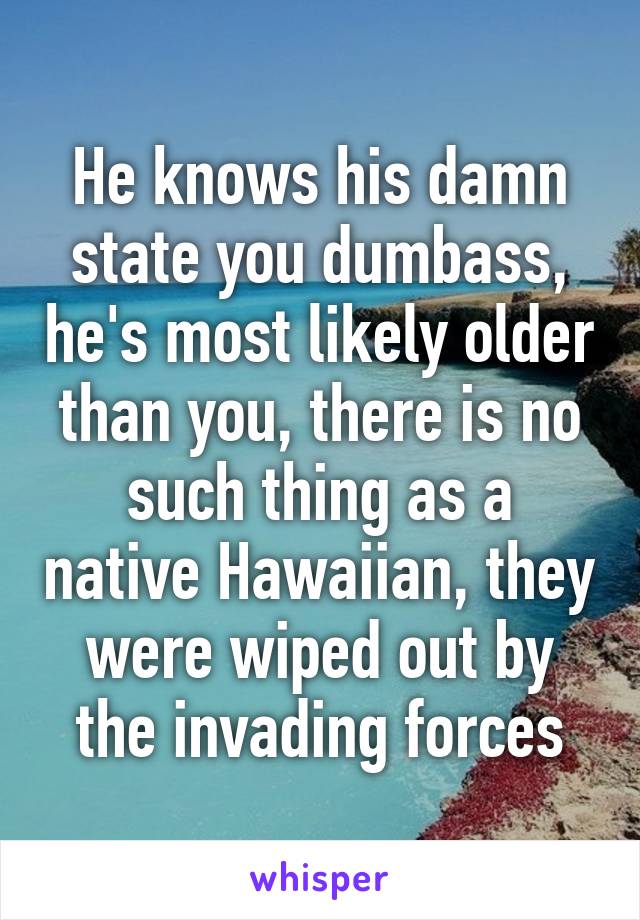 He knows his damn state you dumbass, he's most likely older than you, there is no such thing as a native Hawaiian, they were wiped out by the invading forces