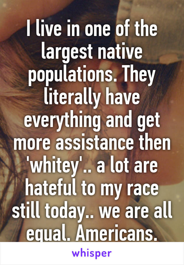 I live in one of the largest native populations. They literally have everything and get more assistance then 'whitey'.. a lot are hateful to my race still today.. we are all equal. Americans.