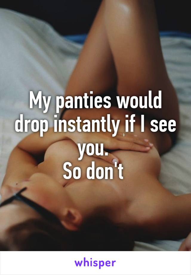 My panties would drop instantly if I see you. 
So don't 