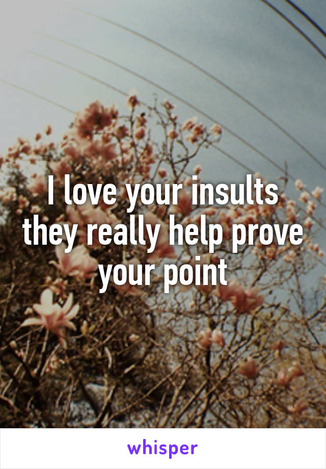 I love your insults they really help prove your point