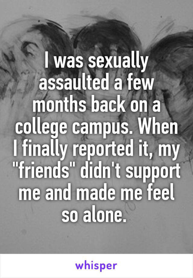 I was sexually assaulted a few months back on a college campus. When I finally reported it, my "friends" didn't support me and made me feel so alone. 