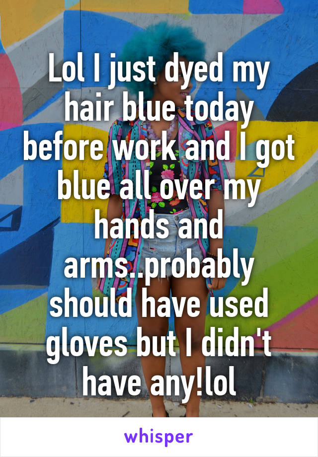 Lol I just dyed my hair blue today before work and I got blue all over my hands and arms..probably should have used gloves but I didn't have any!lol