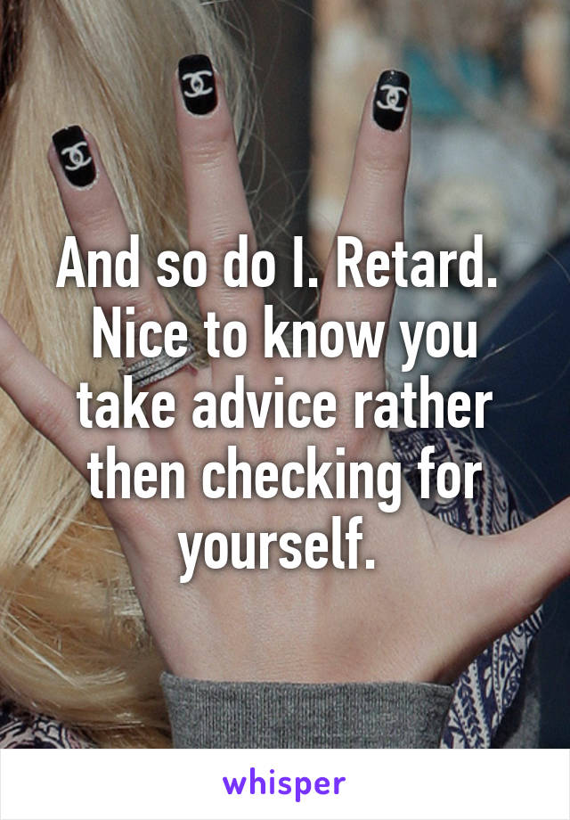 And so do I. Retard.  Nice to know you take advice rather then checking for yourself. 