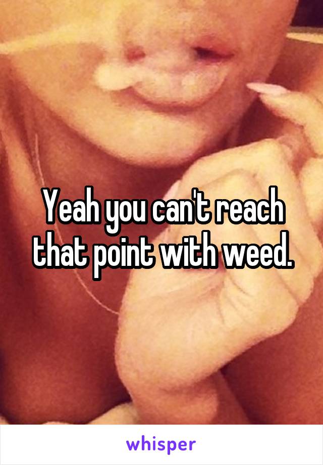 Yeah you can't reach that point with weed.