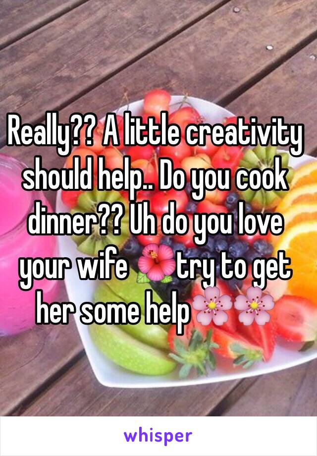 Really?? A little creativity should help.. Do you cook dinner?? Uh do you love your wife 🌺try to get her some help🌸🌸