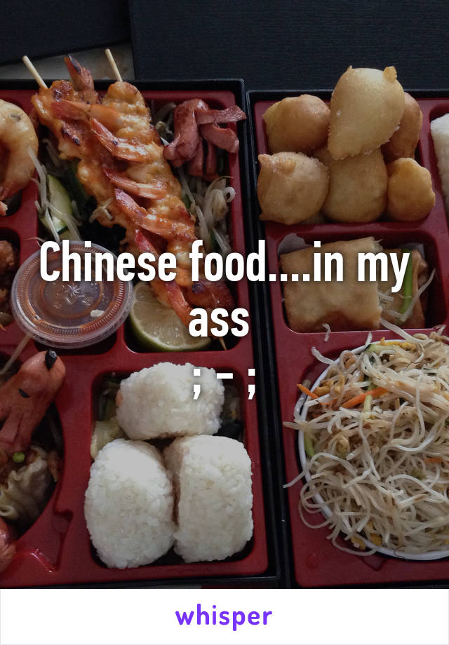 Chinese food....in my ass 
; - ;