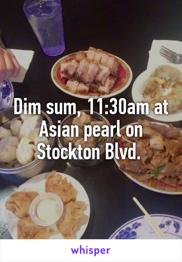 Dim sum, 11:30am at Asian pearl on Stockton Blvd. 