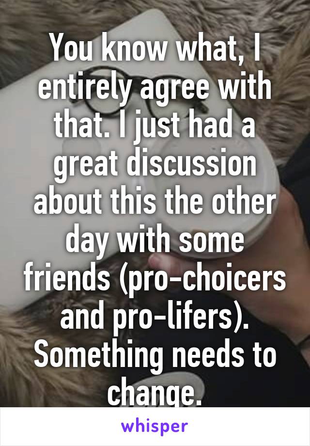 You know what, I entirely agree with that. I just had a great discussion about this the other day with some friends (pro-choicers and pro-lifers). Something needs to change.