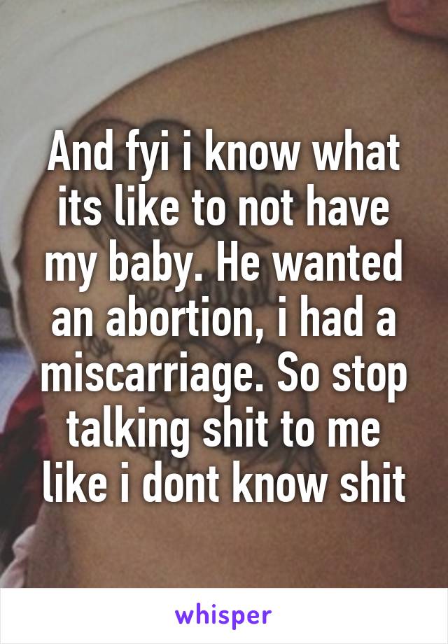 And fyi i know what its like to not have my baby. He wanted an abortion, i had a miscarriage. So stop talking shit to me like i dont know shit