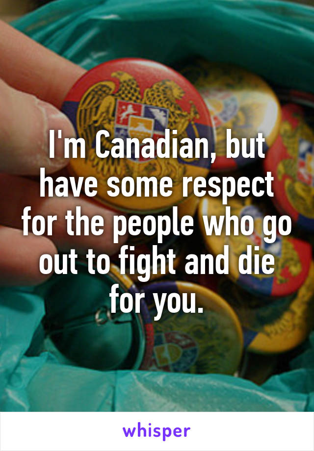 I'm Canadian, but have some respect for the people who go out to fight and die for you.